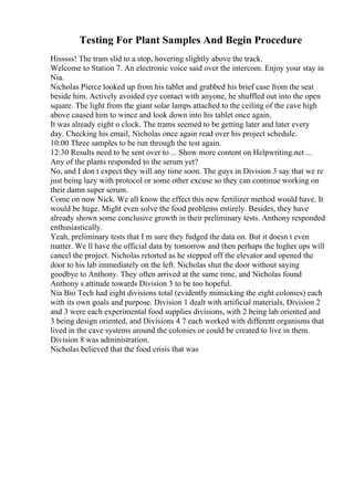 Testing For Plant Samples And Begin Procedure
Hisssss! The tram slid to a stop, hovering slightly above the track.
Welcome to Station 7. An electronic voice said over the intercom. Enjoy your stay in
Nia.
Nicholas Pierce looked up from his tablet and grabbed his brief case from the seat
beside him. Actively avoided eye contact with anyone, he shuffled out into the open
square. The light from the giant solar lamps attached to the ceiling of the cave high
above caused him to wince and look down into his tablet once again.
It was already eight o clock. The trams seemed to be getting later and later every
day. Checking his email, Nicholas once again read over his project schedule.
10:00 Three samples to be run through the test again.
12:30 Results need to be sent over to ... Show more content on Helpwriting.net ...
Any of the plants responded to the serum yet?
No, and I don t expect they will any time soon. The guys in Division 3 say that we re
just being lazy with protocol or some other excuse so they can continue working on
their damn super serum.
Come on now Nick. We all know the effect this new fertilizer method would have. It
would be huge. Might even solve the food problems entirely. Besides, they have
already shown some conclusive growth in their preliminary tests. Anthony responded
enthusiastically.
Yeah, preliminary tests that I m sure they fudged the data on. But it doesn t even
matter. We ll have the official data by tomorrow and then perhaps the higher ups will
cancel the project. Nicholas retorted as he stepped off the elevator and opened the
door to his lab immediately on the left. Nicholas shut the door without saying
goodbye to Anthony. They often arrived at the same time, and Nicholas found
Anthony s attitude towards Division 3 to be too hopeful.
Nia Bio Tech had eight divisions total (evidently mimicking the eight colonies) each
with its own goals and purpose. Division 1 dealt with artificial materials, Division 2
and 3 were each experimental food supplies divisions, with 2 being lab oriented and
3 being design oriented, and Divisions 4 7 each worked with different organisms that
lived in the cave systems around the colonies or could be created to live in them.
Division 8 was administration.
Nicholas believed that the food crisis that was
 