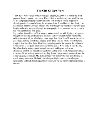The City Of New York
The City of New York s population is just under 8,500,000. It is one of the most
populated and crowded cities in the United States, so obviously this would be one
of the last place someone would want to be lost. Being in such a huge city is
already genuinely overwhelming for someone from South Dakota. As a family, we
had already been to Chicago, a larger city. We thought we would have a pretty good
handle on how to navigate through so many people. As it turns out, we were much
too confident for our own good.
My brother Adam lives in New York as a doctor with his wife Cydney. My parents
thought it would be good for me to have one last adventure before I went off to
college the next fall, so what better place to go than New York? I was so excited to
go, since all of my friends had already gone. They told me what a wonderful and
magical time they had there. I had been planning outfits for months. To be honest,
I was almost to the point of obsession with the idea of New York. It was the city.
But after finally sorting through my clothes and picking out only what I
absolutely needed, we packed enough to last us the entire week. Of course we had
to be careful not to bring too much, so they do not charge us extra at the airport for
a bag weighing too much. My dad is always very conservative on trips to save as
much money as we can. He books the cheapest flights, reserves the cheapest
restaurants, and finds the cheapest train tickets, so we have more spending money to
do other
 