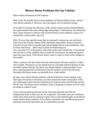 Blower Motor Problems On Gm Vehicles
Blower Motor Problems on GM Vehicles
Back in the 70s and 80s blower motor problems on General Motors Corp. vehicles
were almost unheard of. However, they did require a lot of electrical energy.
In an effort to increase the efficiency of the climate control systems General Motors
has experimented with some cutting edge technologies. Unfortunately, the fallout has
been a large amount of vehicles with common blower motor problems. I guess I m
saying these systems didn t age well.
Here I ll cover four specific issues that are extremely common on cars and trucks
from Chevrolet, Pontiac, Saturn, GMC and Buick automobiles. Keep in mind for
Chrysler owners I have a specific page [about Dodge blower motor problems]. And
for those that do not ... Show more content on Helpwriting.net ...
You can jump 12 V to the positive side of the motor and it should run. I recommend
that you leave it fully installed when you run this test because the spinning squirrel
cage can cause injury. If the blower motor works it s time to check some voltages at
the module.
There s a power wire that comes from the control panel. On most models it s either
red or purple. This power in wire should turn on a test light with the ignition on and
maximum speed selected. The black wire should indicate a strong ground. If you
have a good ground and verified power into the module, yet have no electricity
flowing to the blower motor you probably have a bad module.
In many cases when I find the problem with the GM blower motor module I also
find signs of moisture in the heater case that contains the motor and module. If the
AC condensation drain becomes blocked you ll wind up with water flowing into the
HVACcase. The blower motor module is close to being the low point and will wind
up sitting in a bath of water.
If you wind up replacing this part go the extra step and make sure that the
condensation drain is clear on your AC evaporator. Also make sure your old blower
motor spins freely and isn t starting to bind. I have some final thoughts on the blower
motor module failure situation. In an effort to streamline the manufacturing process
and keep costs down these parts are in a tremendous amount
 