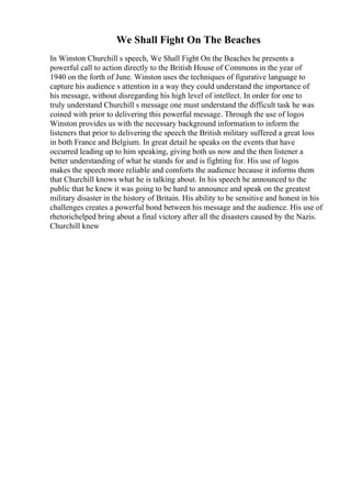 We Shall Fight On The Beaches
In Winston Churchill s speech, We Shall Fight On the Beaches he presents a
powerful call to action directly to the British House of Commons in the year of
1940 on the forth of June. Winston uses the techniques of figurative language to
capture his audience s attention in a way they could understand the importance of
his message, without disregarding his high level of intellect. In order for one to
truly understand Churchill s message one must understand the difficult task he was
coined with prior to delivering this powerful message. Through the use of logos
Winston provides us with the necessary background information to inform the
listeners that prior to delivering the speech the British military suffered a great loss
in both France and Belgium. In great detail he speaks on the events that have
occurred leading up to him speaking, giving both us now and the then listener a
better understanding of what he stands for and is fighting for. His use of logos
makes the speech more reliable and comforts the audience because it informs them
that Churchill knows what he is talking about. In his speech he announced to the
public that he knew it was going to be hard to announce and speak on the greatest
military disaster in the history of Britain. His ability to be sensitive and honest in his
challenges creates a powerful bond between his message and the audience. His use of
rhetorichelped bring about a final victory after all the disasters caused by the Nazis.
Churchill knew
 