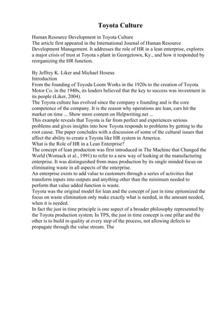 Toyota Culture
Human Resource Development in Toyota Culture
The article first appeared in the International Journal of Human Resource
Development Management. It addresses the role of HR in a lean enterprise, explores
a major crisis of trust at Toyota s plant in Georgetown, Ky., and how it responded by
reorganizing the HR function.
By Jeffrey K. Liker and Michael Hoseus
Introduction
From the founding of Toyoda Loom Works in the 1920s to the creation of Toyota
Motor Co. in the 1940s, its leaders believed that the key to success was investment in
its people (Liker, 2004).
The Toyota culture has evolved since the company s founding and is the core
competence of the company. It is the reason why operations are lean, cars hit the
market on time ... Show more content on Helpwriting.net ...
This example reveals that Toyota is far from perfect and experiences serious
problems and gives insights into how Toyota responds to problems by getting to the
root cause. The paper concludes with a discussion of some of the cultural issues that
affect the ability to create a Toyota like HR system in America.
What is the Role of HR in a Lean Enterprise?
The concept of lean production was first introduced in The Machine that Changed the
World (Womack et al., 1991) to refer to a new way of looking at the manufacturing
enterprise. It was distinguished from mass production by its single minded focus on
eliminating waste in all aspects of the enterprise.
An enterprise exists to add value to customers through a series of activities that
transform inputs into outputs and anything other than the minimum needed to
perform that value added function is waste.
Toyota was the original model for lean and the concept of just in time epitomized the
focus on waste elimination only make exactly what is needed, in the amount needed,
when it is needed.
In fact the just in time principle is one aspect of a broader philosophy represented by
the Toyota production system. In TPS, the just in time concept is one pillar and the
other is to build in quality at every step of the process, not allowing defects to
propagate through the value stream. The
 