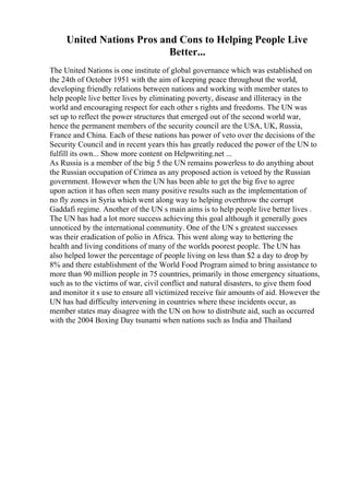 United Nations Pros and Cons to Helping People Live
Better...
The United Nations is one institute of global governance which was established on
the 24th of October 1951 with the aim of keeping peace throughout the world,
developing friendly relations between nations and working with member states to
help people live better lives by eliminating poverty, disease and illiteracy in the
world and encouraging respect for each other s rights and freedoms. The UN was
set up to reflect the power structures that emerged out of the second world war,
hence the permanent members of the security council are the USA, UK, Russia,
France and China. Each of these nations has power of veto over the decisions of the
Security Council and in recent years this has greatly reduced the power of the UN to
fulfill its own... Show more content on Helpwriting.net ...
As Russia is a member of the big 5 the UN remains powerless to do anything about
the Russian occupation of Crimea as any proposed action is vetoed by the Russian
government. However when the UN has been able to get the big five to agree
upon action it has often seen many positive results such as the implementation of
no fly zones in Syria which went along way to helping overthrow the corrupt
Gaddafi regime. Another of the UN s main aims is to help people live better lives .
The UN has had a lot more success achieving this goal although it generally goes
unnoticed by the international community. One of the UN s greatest successes
was their eradication of polio in Africa. This went along way to bettering the
health and living conditions of many of the worlds poorest people. The UN has
also helped lower the percentage of people living on less than $2 a day to drop by
8% and there establishment of the World Food Program aimed to bring assistance to
more than 90 million people in 75 countries, primarily in those emergency situations,
such as to the victims of war, civil conflict and natural disasters, to give them food
and monitor it s use to ensure all victimized receive fair amounts of aid. However the
UN has had difficulty intervening in countries where these incidents occur, as
member states may disagree with the UN on how to distribute aid, such as occurred
with the 2004 Boxing Day tsunami when nations such as India and Thailand
 