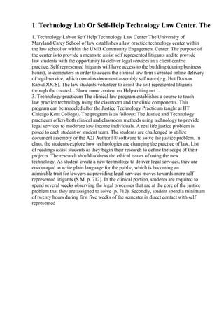 1. Technology Lab Or Self-Help Technology Law Center. The
1. Technology Lab or Self Help Technology Law Center The University of
Maryland Carey School of law establishes a law practice technology center within
the law school or within the UMB Community Engagement Center. The purpose of
the center is to provide a means to assist self represented litigants and to provide
law students with the opportunity to deliver legal services in a client centric
practice. Self represented litigants will have access to the building (during business
hours), to computers in order to access the clinical law firm s created online delivery
of legal service, which contains document assembly software (e.g. Hot Docs or
RapidDOCS). The law students volunteer to assist the self represented litigants
through the created... Show more content on Helpwriting.net ...
3. Technology practicum The clinical law program establishes a course to teach
law practice technology using the classroom and the clinic components. This
program can be modeled after the Justice Technology Practicum taught at IIT
Chicago Kent College). The program is as follows: The Justice and Technology
practicum offers both clinical and classroom methods using technology to provide
legal services to moderate low income individuals. A real life justice problem is
posed to each student or student team. The students are challenged to utilize
document assembly or the A2J AuthorВ® software to solve the justice problem. In
class, the students explore how technologies are changing the practice of law. List
of readings assist students as they begin their research to define the scope of their
projects. The research should address the ethical issues of using the new
technology. As student create a new technology to deliver legal services, they are
encouraged to write plain language for the public, which is becoming an
admirable trait for lawyers as providing legal services moves towards more self
represented litigants (S M, p. 712). In the clinical portion, students are required to
spend several weeks observing the legal processes that are at the core of the justice
problem that they are assigned to solve (p. 712). Secondly, student spend a minimum
of twenty hours during first five weeks of the semester in direct contact with self
represented
 