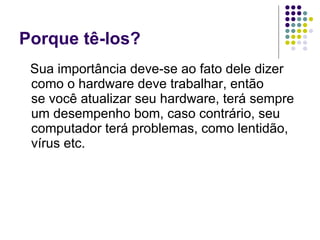 Porque tê-los? Sua importância deve-se ao fato dele dizer como o hardware deve trabalhar, então se você atualizar seu hardware, terá sempre um desempenho bom, caso contrário, seu computador terá problemas, como lentidão, vírus etc. 