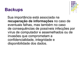 Backups Sua importância está associada na  recuperação de informações  no caso de eventuais falhas, mas também no caso de consequências de possíveis infecções por vírus de computador e assemelhados ou de invasões que comprometam a confidencialidade, integridade e disponibilidade dos dados.  