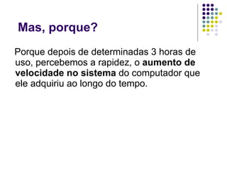 Mas, porque? Porque depois de determinadas 3 horas de uso, percebemos a rapidez, o  aumento de velocidade no sistema  do computador que ele adquiriu ao longo do tempo. 