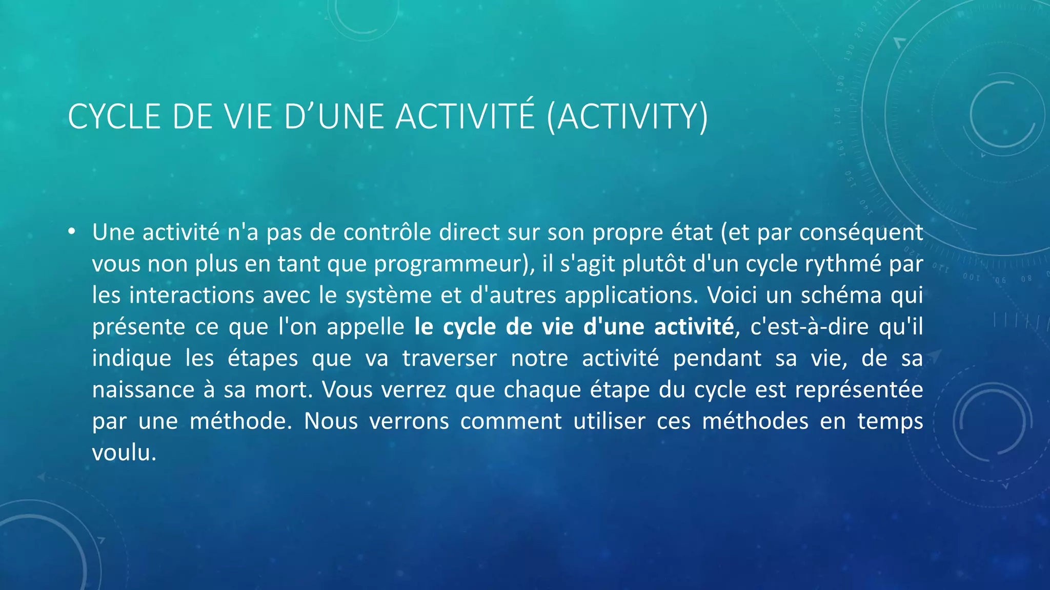 CYCLE DE VIE D’UNE ACTIVITÉ (ACTIVITY)
• Une activité n'a pas de contrôle direct sur son propre état (et par conséquent
vous non plus en tant que programmeur), il s'agit plutôt d'un cycle rythmé par
les interactions avec le système et d'autres applications. Voici un schéma qui
présente ce que l'on appelle le cycle de vie d'une activité, c'est-à-dire qu'il
indique les étapes que va traverser notre activité pendant sa vie, de sa
naissance à sa mort. Vous verrez que chaque étape du cycle est représentée
par une méthode. Nous verrons comment utiliser ces méthodes en temps
voulu.
 