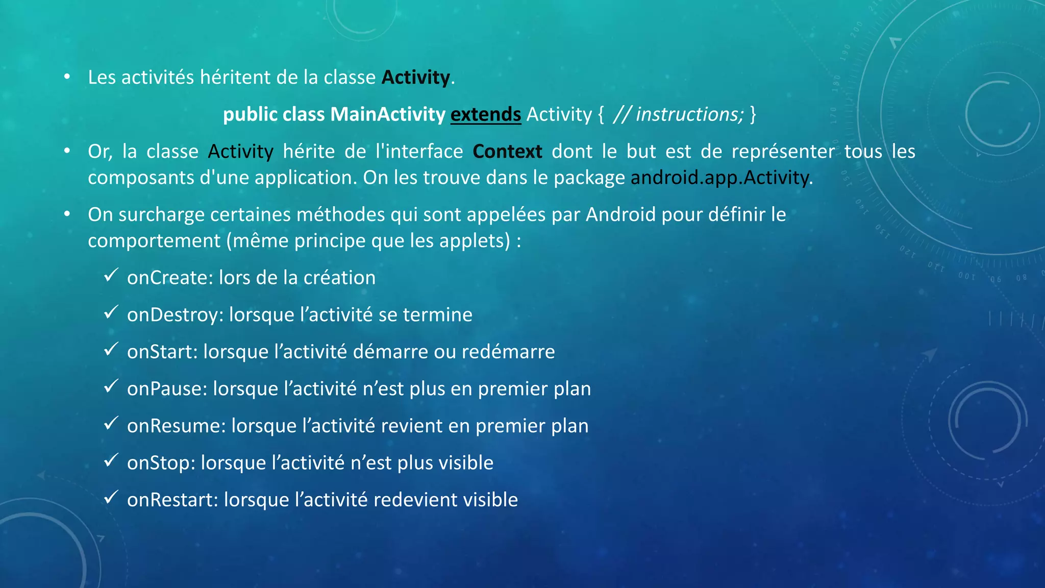 • Les activités héritent de la classe Activity.
public class MainActivity extends Activity { // instructions; }
• Or, la classe Activity hérite de l'interface Context dont le but est de représenter tous les
composants d'une application. On les trouve dans le package android.app.Activity.
• On surcharge certaines méthodes qui sont appelées par Android pour définir le
comportement (même principe que les applets) :
 onCreate: lors de la création
 onDestroy: lorsque l’activité se termine
 onStart: lorsque l’activité démarre ou redémarre
 onPause: lorsque l’activité n’est plus en premier plan
 onResume: lorsque l’activité revient en premier plan
 onStop: lorsque l’activité n’est plus visible
 onRestart: lorsque l’activité redevient visible
 