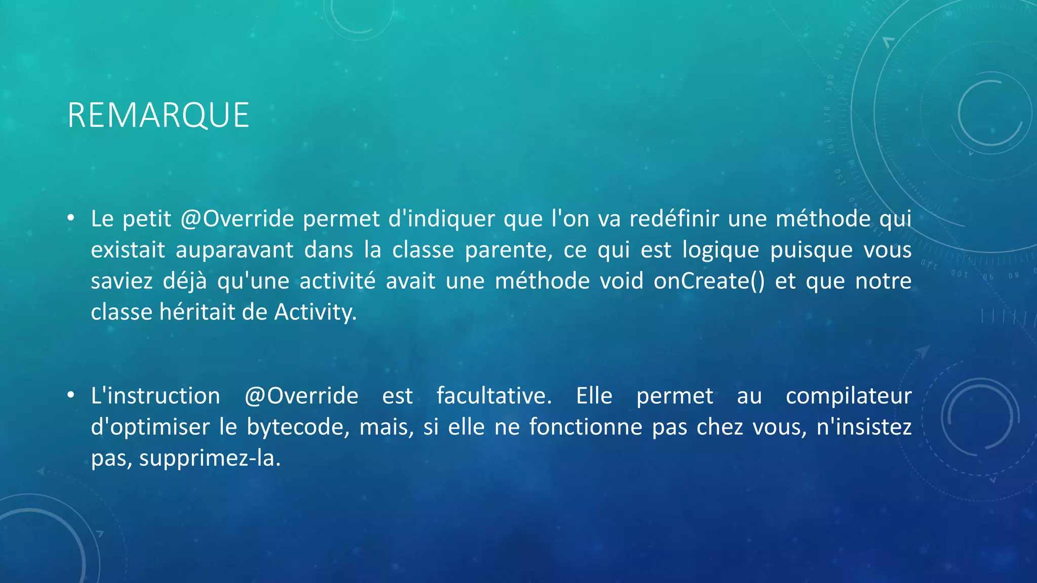 REMARQUE
• Le petit @Override permet d'indiquer que l'on va redéfinir une méthode qui
existait auparavant dans la classe parente, ce qui est logique puisque vous
saviez déjà qu'une activité avait une méthode void onCreate() et que notre
classe héritait de Activity.
• L'instruction @Override est facultative. Elle permet au compilateur
d'optimiser le bytecode, mais, si elle ne fonctionne pas chez vous, n'insistez
pas, supprimez-la.
 