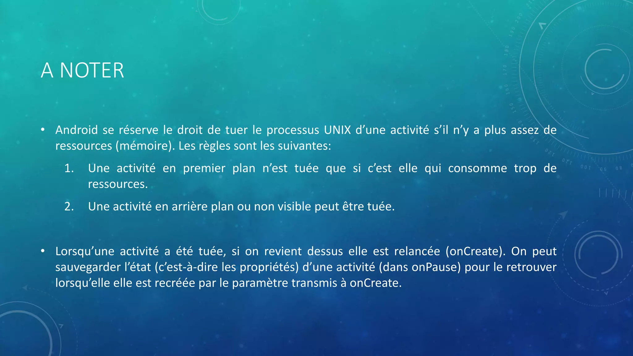 A NOTER
• Android se réserve le droit de tuer le processus UNIX d’une activité s’il n’y a plus assez de
ressources (mémoire). Les règles sont les suivantes:
1. Une activité en premier plan n’est tuée que si c’est elle qui consomme trop de
ressources.
2. Une activité en arrière plan ou non visible peut être tuée.
• Lorsqu’une activité a été tuée, si on revient dessus elle est relancée (onCreate). On peut
sauvegarder l’état (c’est-à-dire les propriétés) d’une activité (dans onPause) pour le retrouver
lorsqu’elle elle est recréée par le paramètre transmis à onCreate.
 