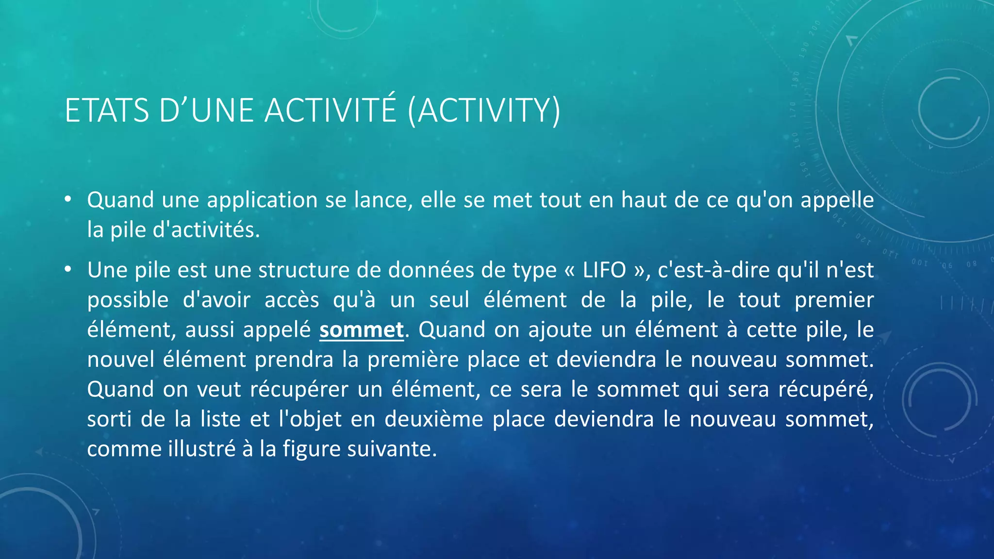 ETATS D’UNE ACTIVITÉ (ACTIVITY)
• Quand une application se lance, elle se met tout en haut de ce qu'on appelle
la pile d'activités.
• Une pile est une structure de données de type « LIFO », c'est-à-dire qu'il n'est
possible d'avoir accès qu'à un seul élément de la pile, le tout premier
élément, aussi appelé sommet. Quand on ajoute un élément à cette pile, le
nouvel élément prendra la première place et deviendra le nouveau sommet.
Quand on veut récupérer un élément, ce sera le sommet qui sera récupéré,
sorti de la liste et l'objet en deuxième place deviendra le nouveau sommet,
comme illustré à la figure suivante.
 