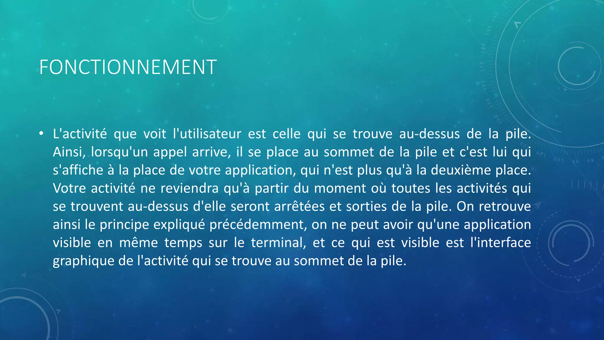 FONCTIONNEMENT
• L'activité que voit l'utilisateur est celle qui se trouve au-dessus de la pile.
Ainsi, lorsqu'un appel arrive, il se place au sommet de la pile et c'est lui qui
s'affiche à la place de votre application, qui n'est plus qu'à la deuxième place.
Votre activité ne reviendra qu'à partir du moment où toutes les activités qui
se trouvent au-dessus d'elle seront arrêtées et sorties de la pile. On retrouve
ainsi le principe expliqué précédemment, on ne peut avoir qu'une application
visible en même temps sur le terminal, et ce qui est visible est l'interface
graphique de l'activité qui se trouve au sommet de la pile.
 