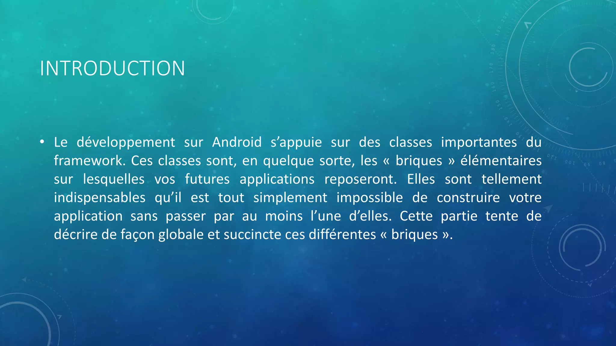 INTRODUCTION
• Le développement sur Android s’appuie sur des classes importantes du
framework. Ces classes sont, en quelque sorte, les « briques » élémentaires
sur lesquelles vos futures applications reposeront. Elles sont tellement
indispensables qu’il est tout simplement impossible de construire votre
application sans passer par au moins l’une d’elles. Cette partie tente de
décrire de façon globale et succincte ces différentes « briques ».
 