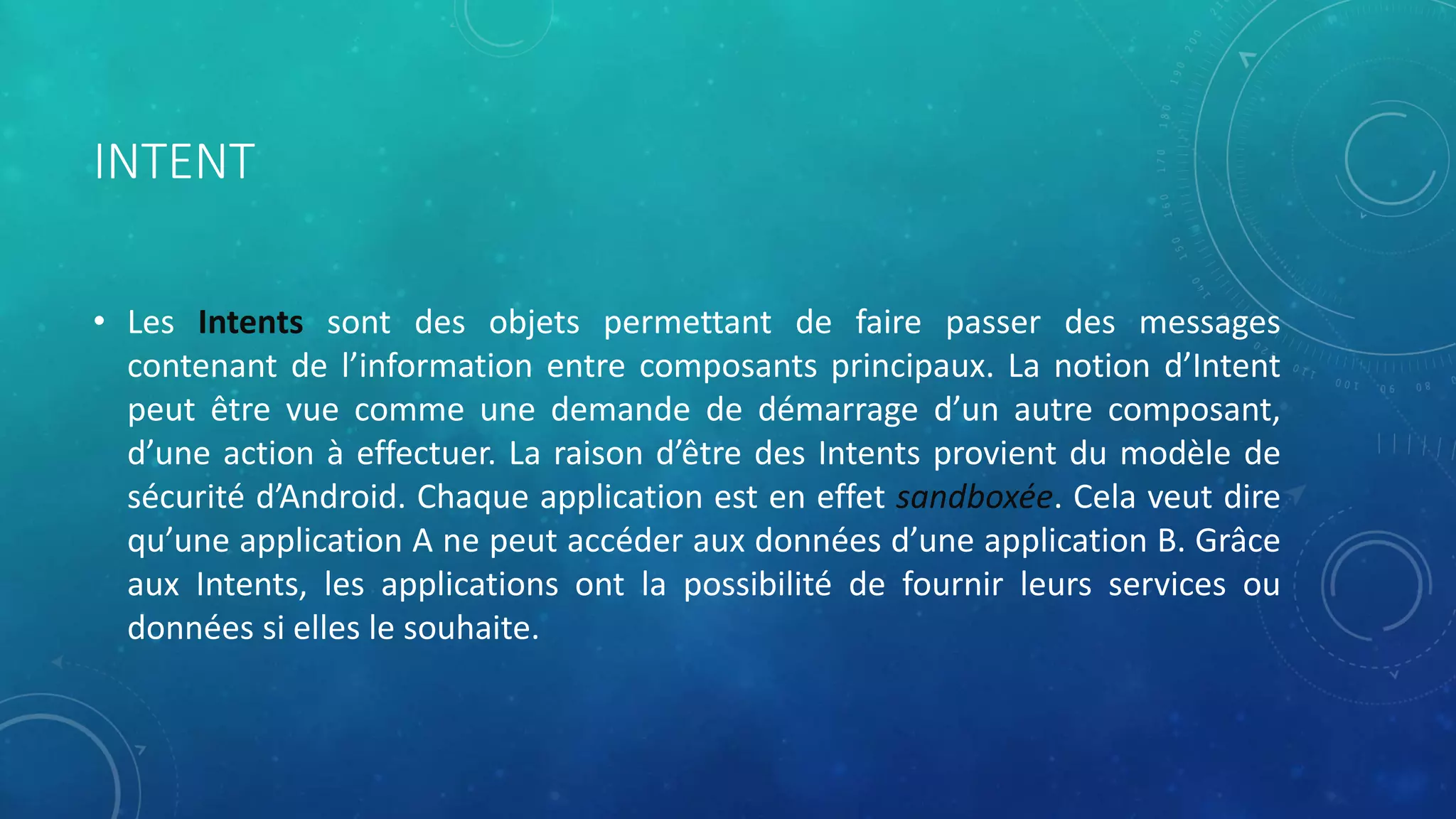INTENT
• Les Intents sont des objets permettant de faire passer des messages
contenant de l’information entre composants principaux. La notion d’Intent
peut être vue comme une demande de démarrage d’un autre composant,
d’une action à effectuer. La raison d’être des Intents provient du modèle de
sécurité d’Android. Chaque application est en effet sandboxée. Cela veut dire
qu’une application A ne peut accéder aux données d’une application B. Grâce
aux Intents, les applications ont la possibilité de fournir leurs services ou
données si elles le souhaite.
 