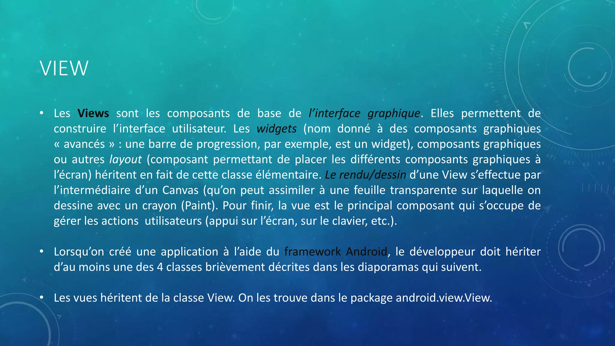VIEW
• Les Views sont les composants de base de l’interface graphique. Elles permettent de
construire l’interface utilisateur. Les widgets (nom donné à des composants graphiques
« avancés » : une barre de progression, par exemple, est un widget), composants graphiques
ou autres layout (composant permettant de placer les différents composants graphiques à
l’écran) héritent en fait de cette classe élémentaire. Le rendu/dessin d’une View s’effectue par
l’intermédiaire d’un Canvas (qu’on peut assimiler à une feuille transparente sur laquelle on
dessine avec un crayon (Paint). Pour finir, la vue est le principal composant qui s’occupe de
gérer les actions utilisateurs (appui sur l’écran, sur le clavier, etc.).
• Lorsqu’on créé une application à l’aide du framework Android, le développeur doit hériter
d’au moins une des 4 classes brièvement décrites dans les diaporamas qui suivent.
• Les vues héritent de la classe View. On les trouve dans le package android.view.View.
 