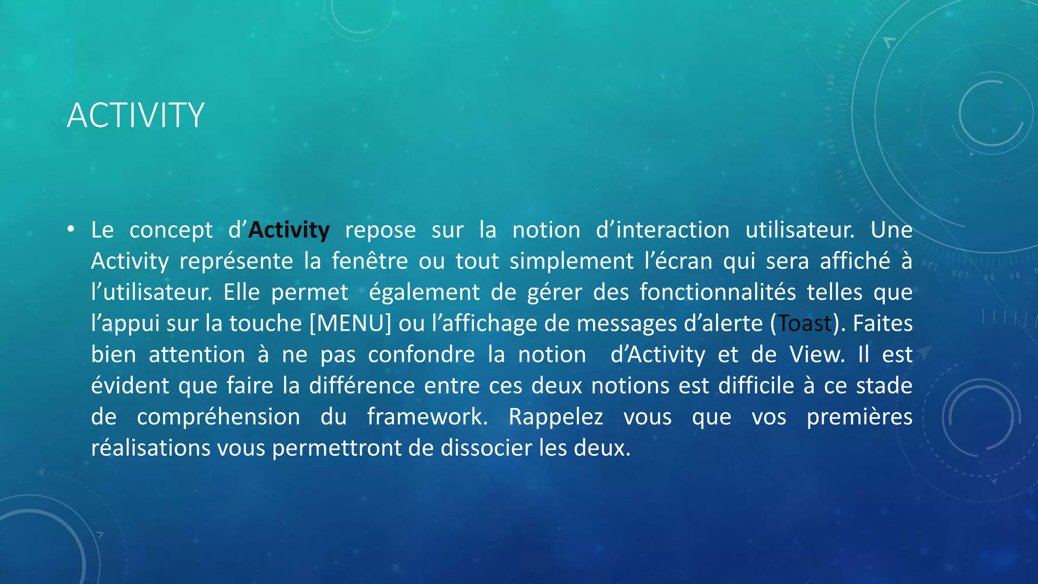 ACTIVITY
• Le concept d’Activity repose sur la notion d’interaction utilisateur. Une
Activity représente la fenêtre ou tout simplement l’écran qui sera affiché à
l’utilisateur. Elle permet également de gérer des fonctionnalités telles que
l’appui sur la touche [MENU] ou l’affichage de messages d’alerte (Toast). Faites
bien attention à ne pas confondre la notion d’Activity et de View. Il est
évident que faire la différence entre ces deux notions est difficile à ce stade
de compréhension du framework. Rappelez vous que vos premières
réalisations vous permettront de dissocier les deux.
 