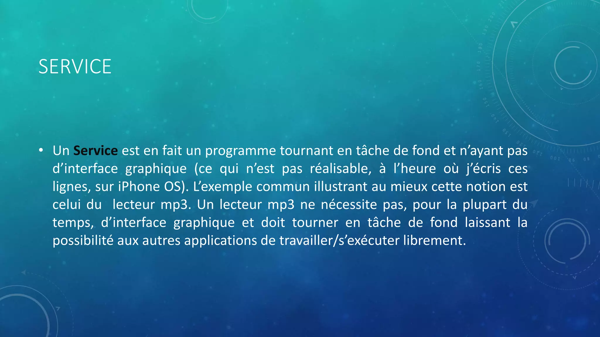 SERVICE
• Un Service est en fait un programme tournant en tâche de fond et n’ayant pas
d’interface graphique (ce qui n’est pas réalisable, à l’heure où j’écris ces
lignes, sur iPhone OS). L’exemple commun illustrant au mieux cette notion est
celui du lecteur mp3. Un lecteur mp3 ne nécessite pas, pour la plupart du
temps, d’interface graphique et doit tourner en tâche de fond laissant la
possibilité aux autres applications de travailler/s’exécuter librement.
 