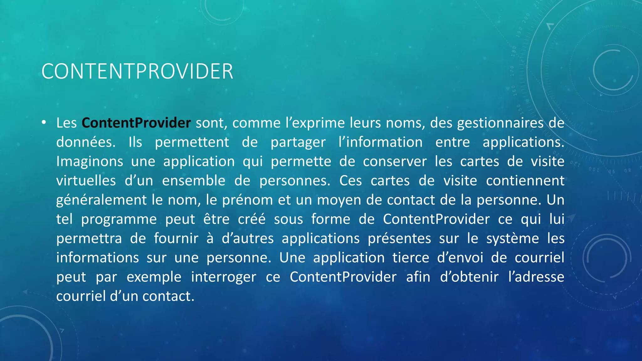 CONTENTPROVIDER
• Les ContentProvider sont, comme l’exprime leurs noms, des gestionnaires de
données. Ils permettent de partager l’information entre applications.
Imaginons une application qui permette de conserver les cartes de visite
virtuelles d’un ensemble de personnes. Ces cartes de visite contiennent
généralement le nom, le prénom et un moyen de contact de la personne. Un
tel programme peut être créé sous forme de ContentProvider ce qui lui
permettra de fournir à d’autres applications présentes sur le système les
informations sur une personne. Une application tierce d’envoi de courriel
peut par exemple interroger ce ContentProvider afin d’obtenir l’adresse
courriel d’un contact.
 