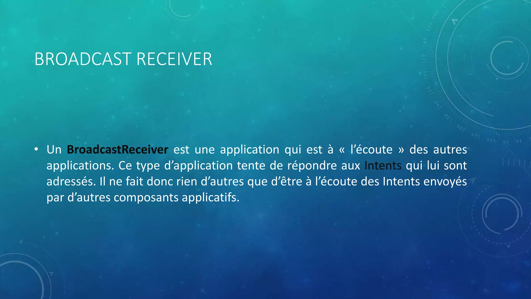 BROADCAST RECEIVER
• Un BroadcastReceiver est une application qui est à « l’écoute » des autres
applications. Ce type d’application tente de répondre aux Intents qui lui sont
adressés. Il ne fait donc rien d’autres que d’être à l’écoute des Intents envoyés
par d’autres composants applicatifs.
 