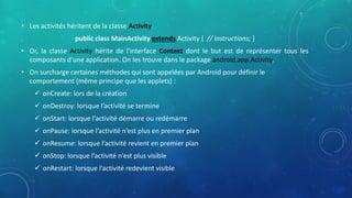 • Les activités héritent de la classe Activity.
public class MainActivity extends Activity { // instructions; }
• Or, la classe Activity hérite de l'interface Context dont le but est de représenter tous les
composants d'une application. On les trouve dans le package android.app.Activity.
• On surcharge certaines méthodes qui sont appelées par Android pour définir le
comportement (même principe que les applets) :
 onCreate: lors de la création
 onDestroy: lorsque l’activité se termine
 onStart: lorsque l’activité démarre ou redémarre
 onPause: lorsque l’activité n’est plus en premier plan
 onResume: lorsque l’activité revient en premier plan
 onStop: lorsque l’activité n’est plus visible
 onRestart: lorsque l’activité redevient visible
 