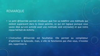 REMARQUE
• Le petit @Override permet d'indiquer que l'on va redéfinir une méthode qui
existait auparavant dans la classe parente, ce qui est logique puisque vous
saviez déjà qu'une activité avait une méthode void onCreate() et que notre
classe héritait de Activity.
• L'instruction @Override est facultative. Elle permet au compilateur
d'optimiser le bytecode, mais, si elle ne fonctionne pas chez vous, n'insistez
pas, supprimez-la.
 