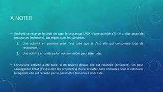 A NOTER
• Android se réserve le droit de tuer le processus UNIX d’une activité s’il n’y a plus assez de
ressources (mémoire). Les règles sont les suivantes:
1. Une activité en premier plan n’est tuée que si c’est elle qui consomme trop de
ressources.
2. Une activité en arrière plan ou non visible peut être tuée.
• Lorsqu’une activité a été tuée, si on revient dessus elle est relancée (onCreate). On peut
sauvegarder l’état (c’est-à-dire les propriétés) d’une activité (dans onPause) pour le retrouver
lorsqu’elle elle est recréée par le paramètre transmis à onCreate.
 