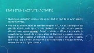 ETATS D’UNE ACTIVITÉ (ACTIVITY)
• Quand une application se lance, elle se met tout en haut de ce qu'on appelle
la pile d'activités.
• Une pile est une structure de données de type « LIFO », c'est-à-dire qu'il n'est
possible d'avoir accès qu'à un seul élément de la pile, le tout premier
élément, aussi appelé sommet. Quand on ajoute un élément à cette pile, le
nouvel élément prendra la première place et deviendra le nouveau sommet.
Quand on veut récupérer un élément, ce sera le sommet qui sera récupéré,
sorti de la liste et l'objet en deuxième place deviendra le nouveau sommet,
comme illustré à la figure suivante.
 
