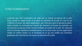 FONCTIONNEMENT
• L'activité que voit l'utilisateur est celle qui se trouve au-dessus de la pile.
Ainsi, lorsqu'un appel arrive, il se place au sommet de la pile et c'est lui qui
s'affiche à la place de votre application, qui n'est plus qu'à la deuxième place.
Votre activité ne reviendra qu'à partir du moment où toutes les activités qui
se trouvent au-dessus d'elle seront arrêtées et sorties de la pile. On retrouve
ainsi le principe expliqué précédemment, on ne peut avoir qu'une application
visible en même temps sur le terminal, et ce qui est visible est l'interface
graphique de l'activité qui se trouve au sommet de la pile.
 