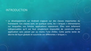 INTRODUCTION
• Le développement sur Android s’appuie sur des classes importantes du
framework. Ces classes sont, en quelque sorte, les « briques » élémentaires
sur lesquelles vos futures applications reposeront. Elles sont tellement
indispensables qu’il est tout simplement impossible de construire votre
application sans passer par au moins l’une d’elles. Cette partie tente de
décrire de façon globale et succincte ces différentes « briques ».
 