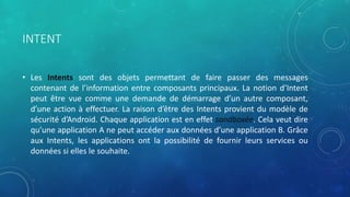 INTENT
• Les Intents sont des objets permettant de faire passer des messages
contenant de l’information entre composants principaux. La notion d’Intent
peut être vue comme une demande de démarrage d’un autre composant,
d’une action à effectuer. La raison d’être des Intents provient du modèle de
sécurité d’Android. Chaque application est en effet sandboxée. Cela veut dire
qu’une application A ne peut accéder aux données d’une application B. Grâce
aux Intents, les applications ont la possibilité de fournir leurs services ou
données si elles le souhaite.
 
