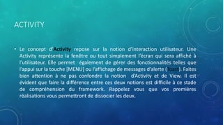 ACTIVITY
• Le concept d’Activity repose sur la notion d’interaction utilisateur. Une
Activity représente la fenêtre ou tout simplement l’écran qui sera affiché à
l’utilisateur. Elle permet également de gérer des fonctionnalités telles que
l’appui sur la touche [MENU] ou l’affichage de messages d’alerte (Toast). Faites
bien attention à ne pas confondre la notion d’Activity et de View. Il est
évident que faire la différence entre ces deux notions est difficile à ce stade
de compréhension du framework. Rappelez vous que vos premières
réalisations vous permettront de dissocier les deux.
 