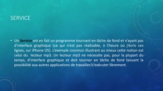 SERVICE
• Un Service est en fait un programme tournant en tâche de fond et n’ayant pas
d’interface graphique (ce qui n’est pas réalisable, à l’heure où j’écris ces
lignes, sur iPhone OS). L’exemple commun illustrant au mieux cette notion est
celui du lecteur mp3. Un lecteur mp3 ne nécessite pas, pour la plupart du
temps, d’interface graphique et doit tourner en tâche de fond laissant la
possibilité aux autres applications de travailler/s’exécuter librement.
 
