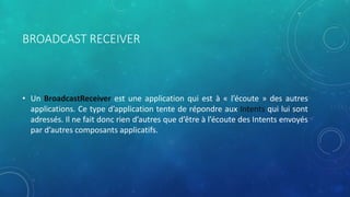 BROADCAST RECEIVER
• Un BroadcastReceiver est une application qui est à « l’écoute » des autres
applications. Ce type d’application tente de répondre aux Intents qui lui sont
adressés. Il ne fait donc rien d’autres que d’être à l’écoute des Intents envoyés
par d’autres composants applicatifs.
 