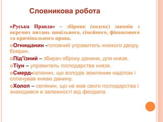 Словникова робота
«Руська Пpавда» – збіpник (кодекс) законів з
окpемих питань цивільного, сімейного, фінансового
та кpимінального пpава.
Огнищанин -головний управитель княжого двору,
боярин.
Під’їзний – збирач оброку данини, для князя.
Тіун – управитель господарства князя.
Смерд-селянин, що володів земляним наділом і
сплачував князю данину.
Холоп – селянин, що не мав свого господарства і
знаходився в залежності від феодала.
 