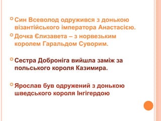  Син Всеволод одружився з донькою
візантійського імператора Анастасією.
 Дочка Єлизавета – з норвезьким
королем Гаральдом Суворим.
 Сестра Доброніга вийшла заміж за
польського короля Казимира.
 Ярослав був одружений з донькою
шведського короля Інгігердою
 