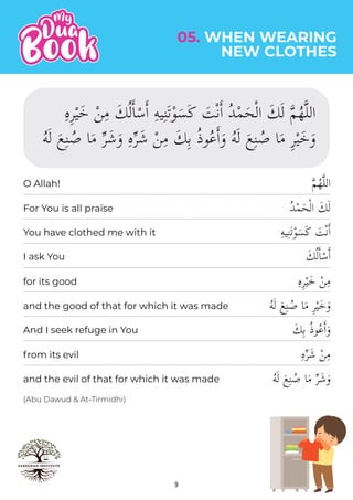 9
05. WHEN WEARING
NEW CLOTHES
(Abu Dawud & At-Tirmidhi)
�‫م‬ُ‫ه‬�‫ل‬‫ال‬
ُ‫د‬ْ‫م‬َ‫ح‬ْ‫ل‬‫ا‬ َ‫ك‬َ‫ل‬
ِ‫ه‬‫ي‬ِ‫ن‬َ‫ت‬ْ‫و‬َ‫َس‬‫ك‬ َ
‫ت‬ْ‫ن‬�‫ا‬
َ‫ك‬ُ‫ل‬�‫ا‬ْ‫س‬�‫ا‬
ِ‫ه‬ِ‫ر‬ْ‫ي‬َ‫خ‬ ْ‫ن‬ِ‫م‬
ُ‫ه‬َ‫ل‬ َ‫ع‬ِ‫ن‬ ُ‫ص‬ ‫ا‬َ‫م‬ ِ‫ر‬ْ‫ي‬َ‫خ‬َ‫و‬
َ‫ك‬ِ‫ب‬ ُ‫ذ‬‫و‬ُ‫ع‬�‫ا‬َ‫و‬
ِ‫ه‬�‫ر‬َ‫ش‬ ْ‫ن‬ِ‫م‬
ُ‫ه‬َ‫ل‬ َ‫ع‬ِ‫ن‬ ُ‫ص‬ ‫ا‬َ‫م‬ �‫ر‬َ‫ش‬َ‫و‬
For You is all praise
You have clothed me with it
I ask You
for its good
and the good of that for which it was made
And I seek refuge in You
from its evil
and the evil of that for which it was made
O Allah!
ِ‫ه‬ِ‫ر‬ْ‫ي‬َ‫خ‬ ْ‫ن‬ِ‫م‬ َ‫ك‬ُ‫ل‬�‫ا‬ْ‫س‬�‫ا‬ ِ‫ه‬‫ي‬ِ‫ن‬َ‫ت‬ْ‫و‬َ‫س‬َ‫ك‬ َ
‫ت‬ْ‫ن‬�‫ا‬ ُ‫د‬ْ‫م‬َ‫ح‬ْ‫ل‬‫ا‬ َ‫ك‬َ‫ل‬ �‫م‬ُ‫ه‬�‫ل‬‫ال‬
ُ‫ه‬َ‫ل‬ َ‫ع‬ِ‫ن‬ ُ‫ص‬ ‫ا‬َ‫م‬ �‫ر‬َ‫ش‬َ‫و‬ ِ‫ه‬�‫ر‬َ‫ش‬ ْ‫ن‬ِ‫م‬ َ‫ك‬ِ‫ب‬ ُ‫ذ‬‫و‬ُ‫ع‬�‫ا‬َ‫و‬ ُ‫ه‬َ‫ل‬ َ‫ع‬ِ‫ن‬ ُ‫ص‬ ‫ا‬َ‫م‬ ِ‫ر‬ْ‫ي‬َ‫خ‬َ‫و‬
 
