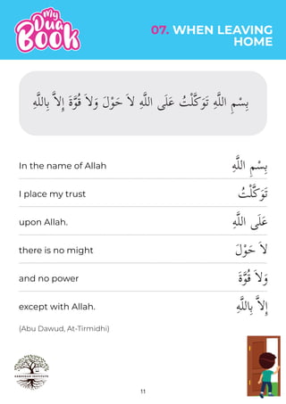 11
(Abu Dawud, At-Tirmidhi)
ِ‫ه‬�‫ل‬‫ال‬ ِ‫م‬ْ‫س‬ِ‫ب‬
ُ
‫ت‬ْ‫ل‬�‫ك‬َ‫و‬َ‫ت‬
ِ‫ه‬�‫ل‬‫ال‬ ‫ى‬َ‫ل‬َ‫ع‬
َ‫ل‬ْ‫و‬َ‫ح‬ َ��
َ‫ة‬�‫و‬ُ‫ق‬ َ��َ‫و‬
ِ‫ه‬�‫ل‬‫ال‬ِ‫ب‬ ���ِٕ‫ا‬
07. WHEN LEAVING
HOME
In the name of Allah
I place my trust
upon Allah.
there is no might
and no power
except with Allah.
ِ‫ه‬�‫ل‬‫ال‬ِ‫ب‬ ���ِٕ‫ا‬ َ‫ة‬�‫و‬ُ‫ق‬ َ��َ‫و‬ َ‫ل‬ْ‫و‬َ‫ح‬ َ�� ِ‫ه‬�‫ل‬‫ال‬ ‫ى‬َ‫ل‬َ‫ع‬ ُ
‫ت‬ْ‫ل‬�‫ك‬َ‫و‬َ‫ت‬ ِ‫ه‬�‫ل‬‫ال‬ ِ‫م‬ْ‫س‬ِ‫ب‬
 