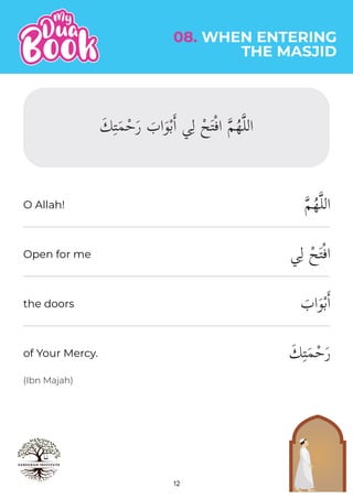 12
(Ibn Majah)
�‫م‬ُ‫ه‬�‫ل‬‫ال‬
‫ي‬ِ‫ل‬ ْ‫ح‬َ‫ت‬ْ‫ف‬‫ا‬
َ
‫اب‬َ‫و‬ْ‫ب‬�‫ا‬
َ‫ك‬ِ‫ت‬َ‫م‬ْ‫ح‬َ‫ر‬
08. WHEN ENTERING
THE MASJID
O Allah!
Open for me
the doors
of Your Mercy.
َ‫ك‬ِ‫ت‬َ‫م‬ْ‫ح‬َ‫ر‬ َ
‫اب‬َ‫و‬ْ‫ب‬�‫ا‬ ‫ي‬ِ‫ل‬ ْ‫ح‬َ‫ت‬ْ‫ف‬‫ا‬ �‫م‬ُ‫ه‬�‫ل‬‫ال‬
 