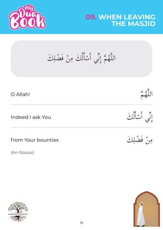 13
(An-Nasaai)
�‫م‬ُ‫ه‬�‫ل‬‫ال‬
َ‫ك‬ُ‫ل‬�‫ا‬ْ‫س‬�‫ا‬ ‫�ي‬‫ن‬ِٕ‫ا‬
َ‫ك‬ِ‫ل‬ ْ‫ض‬َ‫ف‬ ْ‫ن‬ِ‫م‬
09. WHEN LEAVING
THE MASJID
O Allah!
Indeed I ask You
from Your bounties
َ‫ك‬ِ‫ل‬ ْ‫ض‬َ‫ف‬ ْ‫ن‬ِ‫م‬ َ‫ك‬ُ‫ل‬�‫ا‬ْ‫س‬�‫ا‬ ‫�ي‬‫ن‬ِٕ‫ا‬ �‫م‬ُ‫ه‬�‫ل‬‫ال‬
 