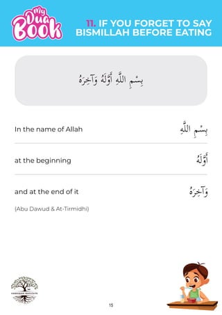 15
(Abu Dawud & At-Tirmidhi)
ِ‫ه‬�‫ل‬‫ال‬ ِ‫م‬ْ‫س‬ِ‫ب‬
ُ‫ه‬َ‫ل‬�‫و‬�‫ا‬
ُ‫ه‬َ‫ر‬ِ‫ٓخ‬‫ا‬َ‫و‬
11. IF YOU FORGET TO SAY
BISMILLAH BEFORE EATING
In the name of Allah
at the beginning
and at the end of it
ُ‫ه‬َ‫ر‬ِ‫ٓخ‬‫ا‬َ‫و‬ ُ‫ه‬َ‫ل‬�‫و‬�‫ا‬ ِ‫ه‬�‫ل‬‫ال‬ ِ‫م‬ْ‫س‬ِ‫ب‬
 