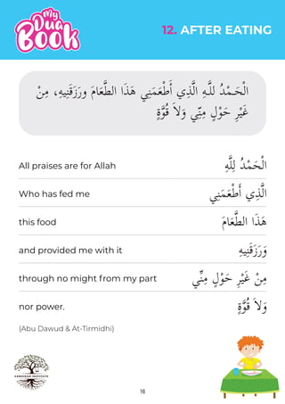 16
(Abu Dawud & At-Tirmidhi)
ِ‫ه‬�‫ل‬ِ‫ل‬ ُ‫د‬ْ‫م‬َ‫ح‬ْ‫ل‬‫ا‬
‫ي‬ِ‫ن‬َ‫م‬َ‫ع‬ْ‫ط‬�‫ا‬ ‫ي‬ِ‫ذ‬�‫ل‬‫ا‬
َ‫م‬‫ا‬َ‫ع‬�‫ط‬‫ال‬ ‫ا‬َ‫ذ‬َ‫ه‬
ِ‫ه‬‫ي‬ِ‫ن‬َ‫ق‬َ‫ز‬َ‫ر‬َ‫و‬
‫ي‬�‫ن‬ِ‫م‬ ٍ‫ل‬ْ‫و‬َ‫ح‬ ِ‫ر‬ْ‫ي‬َ‫غ‬ ْ‫ن‬ِ‫م‬
ٍ‫ة‬�‫و‬ُ‫ق‬ َ��َ‫و‬
12. AFTER EATING
All praises are for Allah
Who has fed me
this food
and provided me with it
through no might from my part
nor power.
 