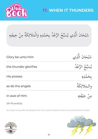 21
Ibn Zubair (may Allah be pleased with him) used to read this when he would witness thunder.
‫ي‬ِ‫ذ‬�‫ل‬‫ا‬ َ‫ن‬‫ا‬َ‫ح‬ْ‫ب‬ُ‫س‬
ُ‫د‬ْ‫ع‬�‫ر‬‫ال‬ ُ‫ح‬�‫ب‬َ‫س‬ُ‫ي‬
ِ‫ه‬ِ‫د‬ْ‫م‬َ‫ح‬ِ‫ب‬
ُ‫ة‬َ‫ك‬ِ‫ئ‬��َ‫م‬‫والـ‬
ِ‫ه‬ِ‫ت‬َ‫ف‬ْ‫ي‬ِ‫خ‬ ْ‫ن‬ِ‫م‬
the thunder glorifies
His praises
as do the angels
17. WHEN IT THUNDERS
in awe of Him.
(Al-Muwatta)
Glory be unto Him
ِ‫ه‬ِ‫ت‬َ‫ف‬‫ي‬ِ‫خ‬ ْ‫ن‬ِ‫م‬ ُ‫ة‬َ‫ك‬ِ‫ئ‬�َ�َ‫م‬ْ‫ل‬‫ا‬َ‫و‬ ِ‫ه‬ِ‫د‬ْ‫م‬َ‫ح‬ِ‫ب‬ ُ‫د‬ْ‫ع‬�‫ر‬‫ال‬ ُ‫ح‬�‫ب‬َ‫س‬ُ‫ي‬ ‫ي‬ِ‫ذ‬�‫ل‬‫ا‬ َ‫ن‬‫ا‬َ‫ح‬ْ‫ب‬ُ‫س‬
 