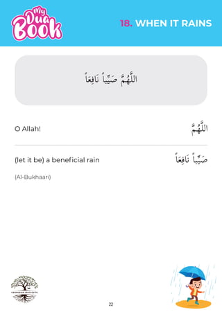22
18. WHEN IT RAINS
(Al-Bukhaari)
�‫م‬ُ‫ه‬�‫ل‬‫ال‬
ً‫ا‬َ‫ع‬ِ‫ف‬‫َا‬‫ن‬ ً‫ا‬‫ب‬�‫ي‬ َ‫ص‬
O Allah!
(let it be) a beneficial rain
ً‫ا‬َ‫ع‬ِ‫َاف‬‫ن‬ ً‫ا‬‫ب‬�‫ي‬ َ‫ص‬ �‫م‬ُ‫ه‬�‫ل‬‫ال‬
 