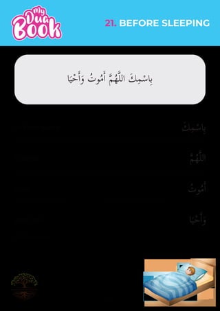 َ‫ك‬ِ‫م‬ْ‫اس‬ِ‫ب‬
�‫م‬ُ‫ه‬�‫ل‬‫ال‬
ُ
‫وت‬ُ‫م‬�‫ا‬
‫ا‬َ‫ي‬ْ‫ح‬�‫ا‬َ‫و‬
25
(Al-Bukhaari)
21. BEFORE SLEEPING
In Your name
O Allah
I live
and I die
‫ا‬َ‫ي‬ْ‫ح‬�‫ا‬َ‫و‬ ُ
‫وت‬ُ‫م‬�‫ا‬ �‫م‬ُ‫ه‬�‫ل‬‫ال‬ َ‫ك‬ِ‫م‬ْ‫اس‬ِ‫ب‬
 