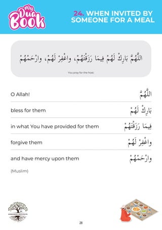 28
SOMEONE FOR A MEAL
24. WHEN INVITED BY
You pray for the host:
ْ‫م‬ُ‫ه‬ْ‫م‬َ‫ح‬ْ‫ر‬‫وا‬ ،ْ‫م‬ُ‫ه‬َ‫ل‬ ْ‫ر‬ِ‫ف‬ْ‫غ‬‫وا‬ ،ْ‫م‬ُ‫ه‬َ‫ت‬ْ‫ق‬َ‫ز‬َ‫ر‬ ‫ا‬َ‫م‬‫ي‬ِ‫ف‬ ْ‫م‬ُ‫ه‬َ‫ل‬ ْ‫ك‬ِ‫ر‬‫ا‬َ‫ب‬ �‫م‬ُ‫ه‬�‫ل‬‫ال‬
�‫م‬ُ‫ه‬�‫ل‬‫ال‬
ْ‫م‬ُ‫ه‬َ‫ل‬ ْ‫ك‬ِ‫ر‬‫ا‬َ‫ب‬
ْ‫م‬ُ‫ه‬َ‫ت‬ْ‫ق‬َ‫ز‬َ‫ر‬ ‫ا‬َ‫م‬‫ي‬ِ‫ف‬
ْ‫م‬ُ‫ه‬َ‫ل‬ ْ‫ر‬ِ‫ف‬ْ‫غ‬‫وا‬
ْ‫م‬ُ‫ه‬ْ‫م‬َ‫ح‬ْ‫ر‬‫وا‬
(Muslim)
O Allah!
bless for them
in what You have provided for them
forgive them
and have mercy upon them
 