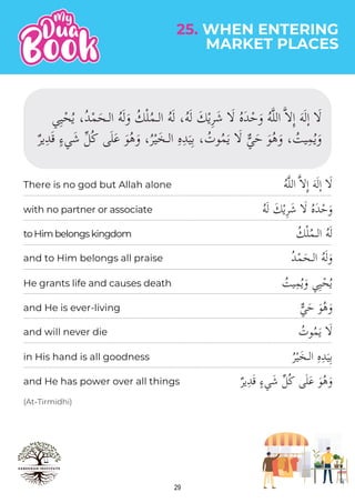 29
(At-Tirmidhi)
ُ‫ه‬�‫ل‬‫ال‬ ���ِٕ‫ا‬ َ‫ه‬َ‫ل‬ٕ‫ا‬ �َ�
ُ‫ه‬َ‫ل‬ َ‫ك‬ْ‫ي‬ِ‫ر‬َ‫ش‬ �َ� ُ‫ه‬َ‫د‬ْ‫ح‬َ‫و‬
ُ‫ك‬ْ‫ل‬ُ‫م‬‫الـ‬ ُ‫ه‬َ‫ل‬
ُ‫د‬ْ‫م‬َ‫الـح‬ ُ‫ه‬َ‫ل‬َ‫و‬
ُ
‫يت‬ِ‫م‬ُ‫ي‬َ‫و‬ ‫ي‬ِ‫ي‬ْ‫ح‬ُ‫ي‬
�‫ي‬َ‫ح‬ َ‫و‬ُ‫ه‬َ‫و‬
ُ
‫وت‬ُ‫م‬َ‫ي‬ �َ�
ُ‫ر‬ْ‫ي‬َ‫الـخ‬ ِ‫ه‬ِ‫د‬َ‫ي‬ِ‫ب‬
ٌ‫ر‬‫ي‬ِ‫د‬َ‫ق‬ ٍ‫ء‬‫ي‬َ‫ش‬ �‫ل‬ُ‫ك‬ ‫ى‬َ‫ل‬َ‫ع‬ َ‫و‬ُ‫ه‬َ‫و‬
with no partner or associate
toHimbelongskingdom
and to Him belongs all praise
He grants life and causes death
and He is ever-living
and will never die
in His hand is all goodness
and He has power over all things
There is no god but Allah alone
‫ي‬ِ‫ي‬ْ‫ح‬ُ‫ي‬ ،ُ‫د‬ْ‫م‬َ‫الـح‬ ُ‫ه‬َ‫ل‬َ‫و‬ ُ‫ك‬ْ‫ل‬ُ‫م‬‫الـ‬ ُ‫ه‬َ‫ل‬ ،ُ‫ه‬َ‫ل‬ َ‫ك‬ْ‫ي‬ِ‫ر‬َ‫ش‬ �َ� ُ‫ه‬َ‫د‬ْ‫ح‬َ‫و‬ ُ‫ه‬�‫ل‬‫ال‬ ���ِٕ‫ا‬ َ‫ه‬َ‫ل‬ٕ‫ا‬ �َ�
ٌ‫ر‬‫ي‬ِ‫د‬َ‫ق‬ ٍ‫ء‬‫ي‬َ‫ش‬ �‫ل‬ُ‫ك‬ ‫ى‬َ‫ل‬َ‫ع‬ َ‫و‬ُ‫ه‬َ‫و‬ ،ُ‫ر‬ْ‫ي‬َ‫الـخ‬ ِ‫ه‬ِ‫د‬َ‫ي‬ِ‫ب‬ ، ُ
‫وت‬ُ‫م‬َ‫ي‬ �َ� �‫ي‬َ‫ح‬ َ‫و‬ُ‫ه‬َ‫و‬ ، ُ
‫يت‬ِ‫م‬ُ‫ي‬َ‫و‬
MARKET PLACES
25. WHEN ENTERING
 