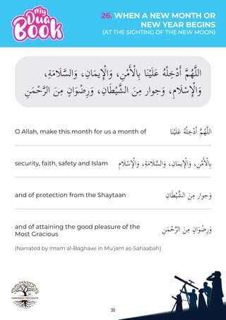 30
‫ا‬َ‫ن‬ْ‫ي‬َ‫ل‬َ‫ع‬ ُ‫ه‬ْ‫ل‬ِ‫خ‬ْ‫د‬�‫ا‬ �‫م‬ُ‫ه‬�‫ل‬‫ال‬
ِ‫م‬�َ�ْ‫س‬ِٕ�ْ�‫ا‬َ‫و‬ ،ِ‫ة‬َ‫م‬�َ��‫الس‬َ‫و‬ ،ِ‫ان‬َ‫م‬‫ي‬ِٕ�ْ�‫ا‬َ‫و‬ ،ِ‫ن‬ْ‫م‬��ْ�‫ا‬ِ‫ب‬
ِ‫ان‬َ‫ط‬ْ‫ي‬�‫الش‬ َ‫ن‬ِ‫م‬ ‫جوار‬َ‫و‬
(Narrated by Imam al-Baghawi in Mu‘jam as-Sahaabah)
O Allah, make this month for us a month of
security, faith, safety and Islam
and of protection from the Shaytaan
26. WHEN A NEW MONTH OR
NEW YEAR BEGINS
(AT THE SIGHTING OF THE NEW MOON)
 