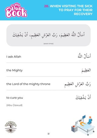 32
28. WHEN VISITING THE SICK
TO PRAY FOR THEIR
RECOVERY
(seven times)
َ‫ك‬َ‫ي‬ِ‫ف‬ْ‫ش‬َ‫ي‬ ْ‫ن‬ٔ‫ا‬ ،ِ‫م‬‫ي‬ِ‫ظ‬َ‫ع‬‫ال‬ ِ‫ش‬ْ‫ر‬َ‫ع‬‫ال‬ �
‫ب‬َ‫ر‬ ،َ‫م‬‫ي‬ِ‫ظ‬َ‫ع‬‫ال‬ َ‫ه‬�‫ل‬‫ال‬ ُ‫ل‬ٔ‫ا‬َ‫س‬ٔ‫ا‬
َ‫ه‬�‫ل‬‫ال‬ ُ‫ل‬ٔ‫ا‬َ‫س‬ٔ‫ا‬
َ‫م‬‫ي‬ِ‫ظ‬َ‫ع‬‫ال‬
ِ‫م‬‫ي‬ِ‫ظ‬َ‫ع‬‫ال‬ ِ‫ش‬ْ‫ر‬َ‫ع‬‫ال‬ �
‫ب‬َ‫ر‬
َ‫ك‬َ‫ي‬ِ‫ف‬ْ‫ش‬َ‫ي‬ ْ‫ن‬ٔ‫ا‬
(Abu Dawud)
I ask Allah
the Mighty
the Lord of the mighty throne
to cure you
 