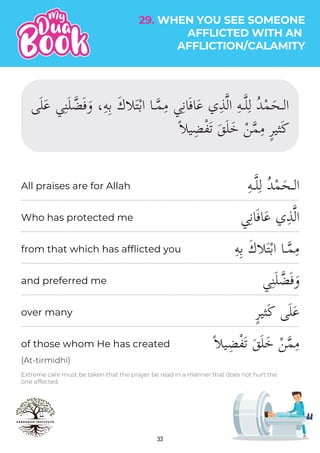 33
Extreme care must be taken that the prayer be read in a manner that does not hurt the
one affected.
(At-tirmidhi)
ِ‫ه‬‫ـ‬�‫ل‬ِ‫ل‬ ُ‫د‬ْ‫م‬َ‫الـح‬
‫ي‬ِ‫ن‬‫ا‬َ‫ف‬‫ا‬َ‫ع‬ ‫ي‬ِ‫ذ‬�‫ل‬‫ا‬
ِ‫ه‬ِ‫ب‬ َ‫ك‬��َ‫ت‬ْ‫ب‬‫ا‬ ‫ـا‬�‫م‬ِ‫م‬
‫ي‬ِ‫ن‬َ‫ل‬ �‫ض‬َ‫ف‬َ‫و‬
ٍ‫ر‬‫ثي‬َ‫ك‬ ‫ى‬َ‫ل‬َ‫ع‬
ً��‫ي‬ِ‫ض‬ْ‫ف‬َ‫ت‬ َ‫ق‬َ‫ل‬َ‫خ‬ ْ‫ن‬�‫م‬ِ‫م‬
All praises are for Allah
Who has protected me
from that which has afflicted you
and preferred me
over many
of those whom He has created
‫ى‬َ‫ل‬َ‫ع‬ ‫ي‬ِ‫ن‬َ‫ل‬ �‫ض‬َ‫ف‬َ‫و‬ ،ِ‫ه‬ِ‫ب‬ َ‫ك‬��َ‫ت‬ْ‫ب‬‫ا‬ ‫ـا‬�‫م‬ِ‫م‬ ‫ي‬ِ‫ن‬‫ا‬َ‫ف‬‫ا‬َ‫ع‬ ‫ي‬ِ‫ذ‬�‫ل‬‫ا‬ ِ‫ه‬‫ـ‬�‫ل‬ِ‫ل‬ ُ‫د‬ْ‫م‬َ‫الـح‬
ً��‫ي‬ِ‫ض‬ْ‫ف‬َ‫ت‬ َ‫ق‬َ‫ل‬َ‫خ‬ ْ‫ن‬�‫م‬ِ‫م‬ ٍ‫ر‬‫ثي‬َ‫ك‬
29. WHEN YOU SEE SOMEONE
AFFLICTED WITH AN
AFFLICTION/CALAMITY
 