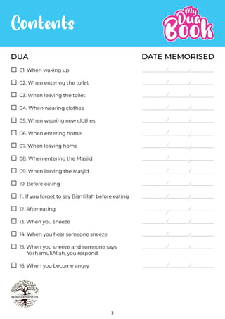 3
Contents
DATE MEMORISED
DUA
02. When entering the toilet
03. When leaving the toilet
04. When wearing clothes
05. When wearing new clothes
06. When entering home
07. When leaving home
08. When entering the Masjid
09. When leaving the Masjid
10. Before eating
11. If you forget to say Bismillah before eating
12. After eating
13. When you sneeze
15. When you sneeze and someone says
YarhamukAllah, you respond
14. When you hear someone sneeze
01. When waking up
16. When you become angry
 